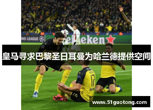 皇马寻求巴黎圣日耳曼为哈兰德提供空间